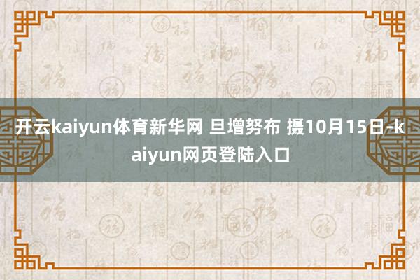 开云kaiyun体育新华网 旦增努布 摄10月15日-kaiyun网页登陆入口