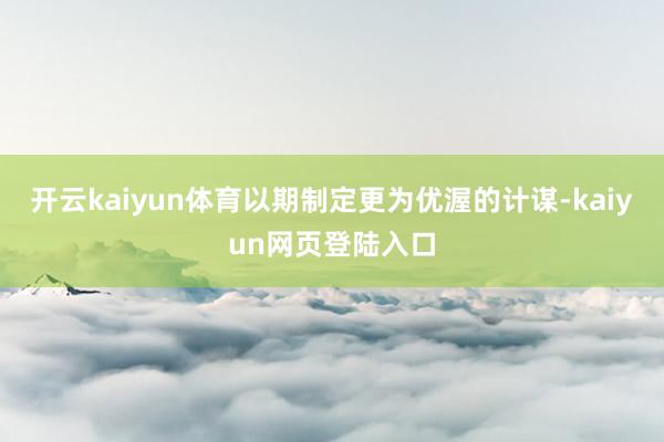 开云kaiyun体育以期制定更为优渥的计谋-kaiyun网页登陆入口