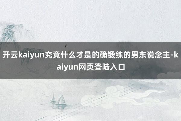 开云kaiyun究竟什么才是的确锻练的男东说念主-kaiyun网页登陆入口