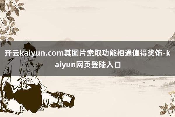 开云kaiyun.com其图片索取功能相通值得奖饰-kaiyun网页登陆入口