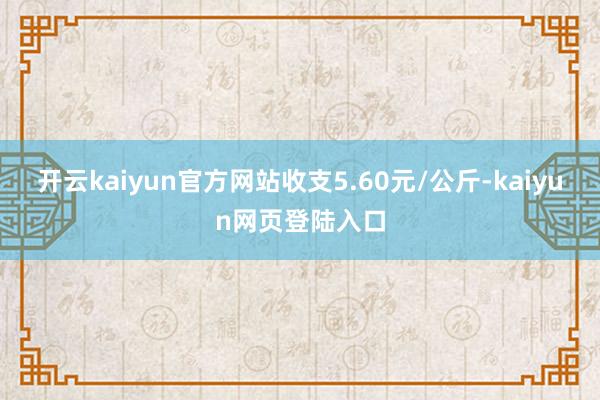 开云kaiyun官方网站收支5.60元/公斤-kaiyun网页登陆入口