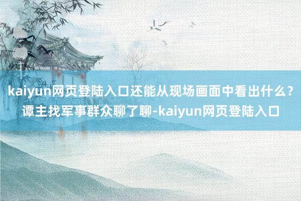 kaiyun网页登陆入口还能从现场画面中看出什么？谭主找军事群众聊了聊-kaiyun网页登陆入口