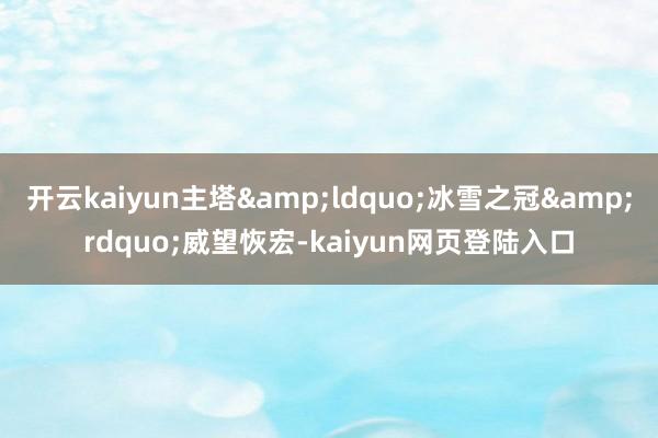 开云kaiyun主塔&ldquo;冰雪之冠&rdquo;威望恢宏-kaiyun网页登陆入口