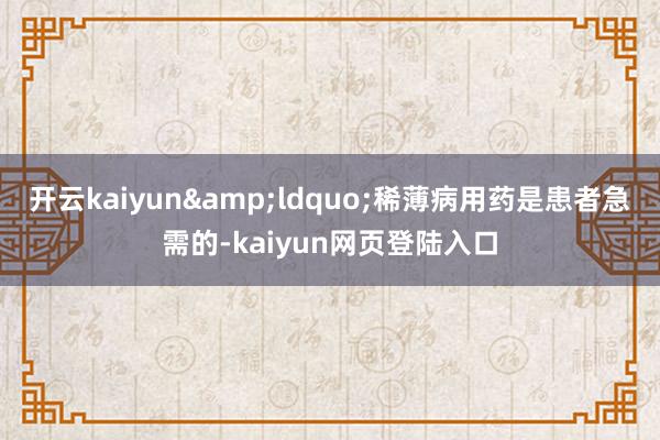 开云kaiyun&ldquo;稀薄病用药是患者急需的-kaiyun网页登陆入口