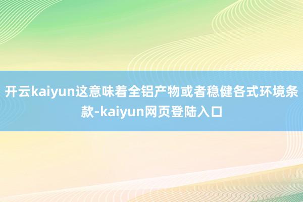 开云kaiyun这意味着全铝产物或者稳健各式环境条款-kaiyun网页登陆入口