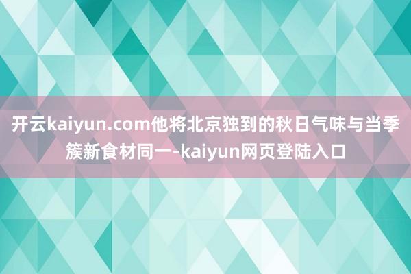 开云kaiyun.com他将北京独到的秋日气味与当季簇新食材同一-kaiyun网页登陆入口