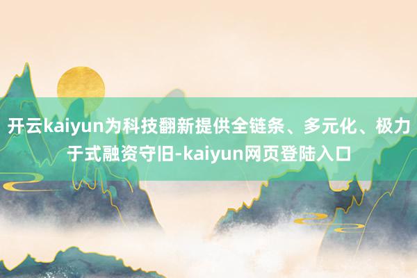 开云kaiyun为科技翻新提供全链条、多元化、极力于式融资守旧-kaiyun网页登陆入口