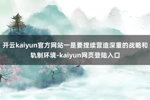 开云kaiyun官方网站一是要捏续营造深重的战略和轨制环境-kaiyun网页登陆入口