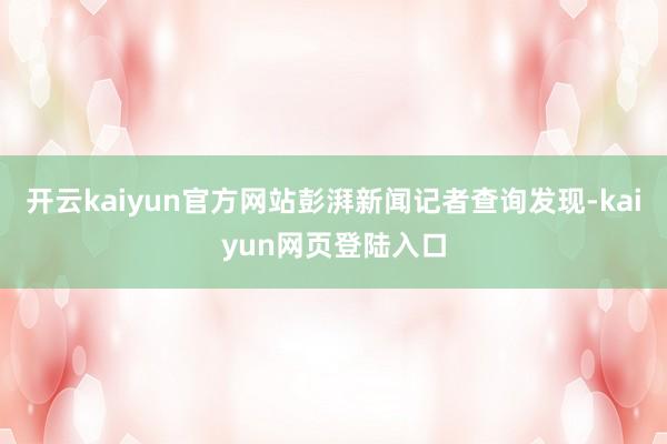 开云kaiyun官方网站彭湃新闻记者查询发现-kaiyun网页登陆入口