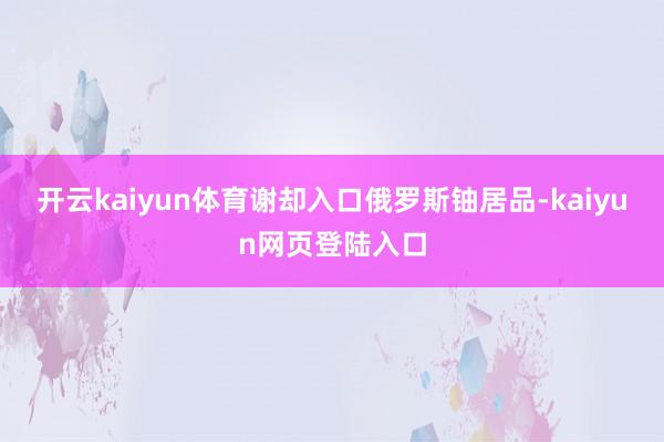 开云kaiyun体育谢却入口俄罗斯铀居品-kaiyun网页登陆入口