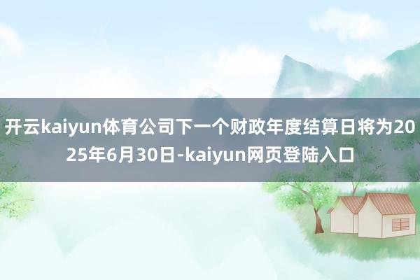 开云kaiyun体育公司下一个财政年度结算日将为2025年6月30日-kaiyun网页登陆入口