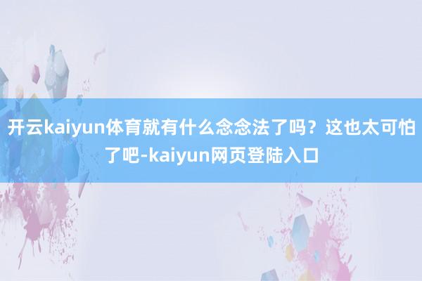 开云kaiyun体育就有什么念念法了吗？这也太可怕了吧-kaiyun网页登陆入口