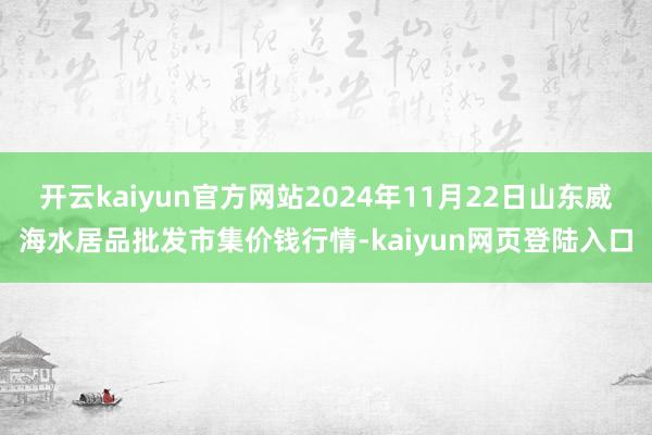 开云kaiyun官方网站2024年11月22日山东威海水居品批发市集价钱行情-kaiyun网页登陆入口