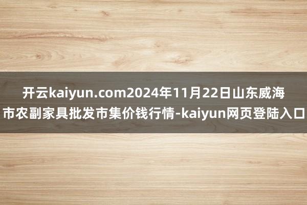 开云kaiyun.com2024年11月22日山东威海市农副家具批发市集价钱行情-kaiyun网页登陆入口