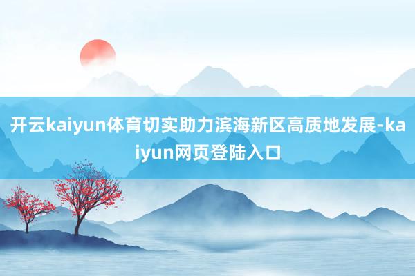 开云kaiyun体育切实助力滨海新区高质地发展-kaiyun网页登陆入口