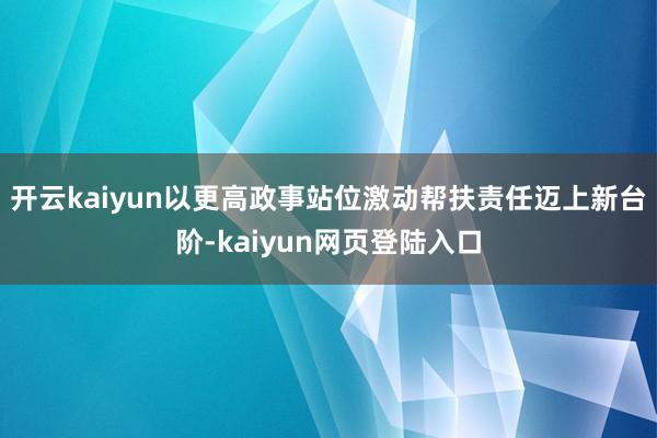 开云kaiyun以更高政事站位激动帮扶责任迈上新台阶-kaiyun网页登陆入口