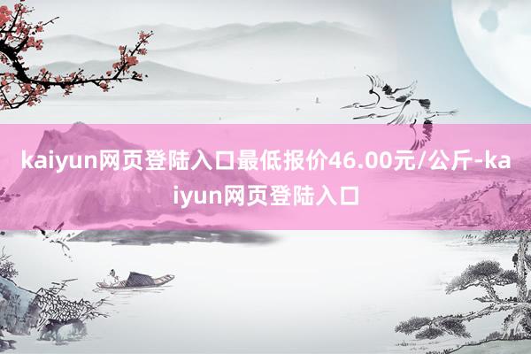 kaiyun网页登陆入口最低报价46.00元/公斤-kaiyun网页登陆入口