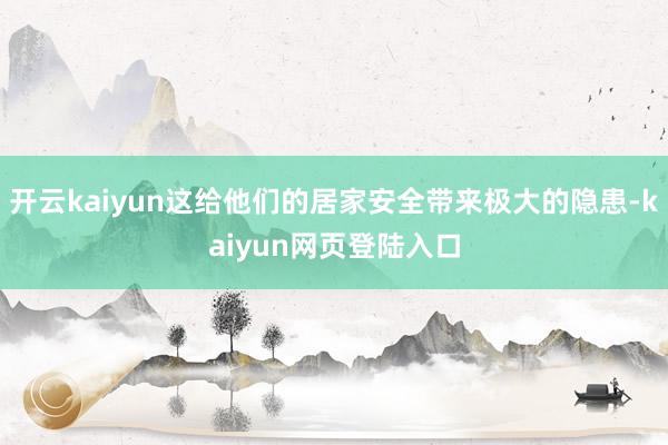 开云kaiyun这给他们的居家安全带来极大的隐患-kaiyun网页登陆入口