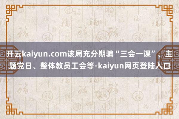 开云kaiyun.com该局充分期骗“三会一课”、主题党日、整体教员工会等-kaiyun网页登陆入口