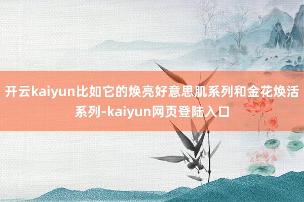 开云kaiyun比如它的焕亮好意思肌系列和金花焕活系列-kaiyun网页登陆入口