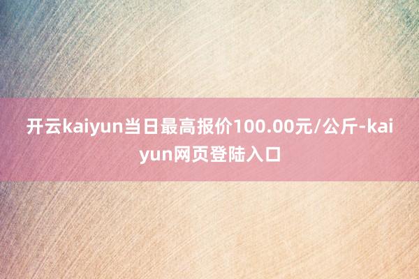 开云kaiyun当日最高报价100.00元/公斤-kaiyun网页登陆入口