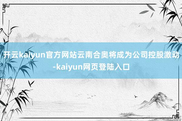 开云kaiyun官方网站云南合奥将成为公司控股激动-kaiyun网页登陆入口