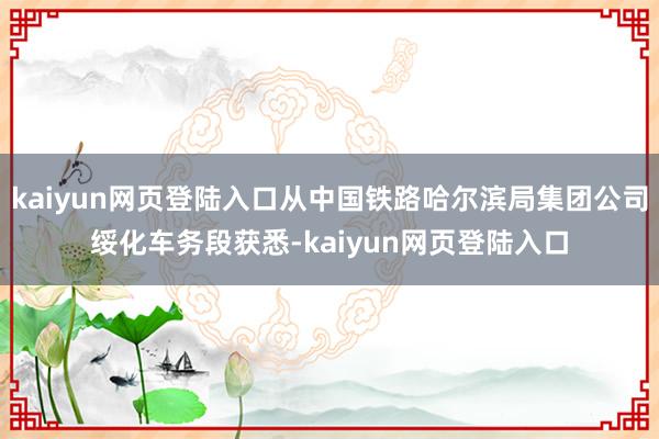 kaiyun网页登陆入口从中国铁路哈尔滨局集团公司绥化车务段获悉-kaiyun网页登陆入口