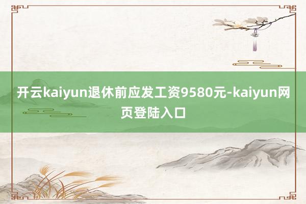 开云kaiyun退休前应发工资9580元-kaiyun网页登陆入口