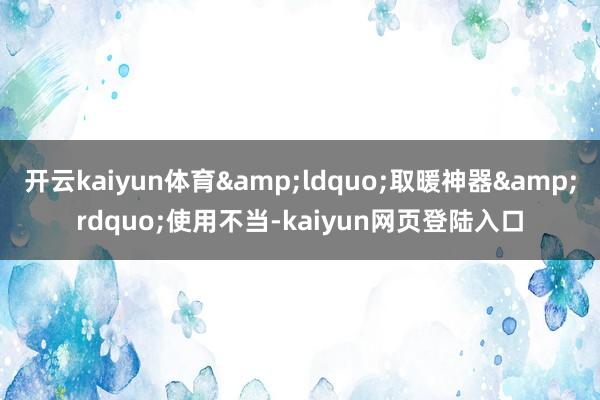 开云kaiyun体育&ldquo;取暖神器&rdquo;使用不当-kaiyun网页登陆入口