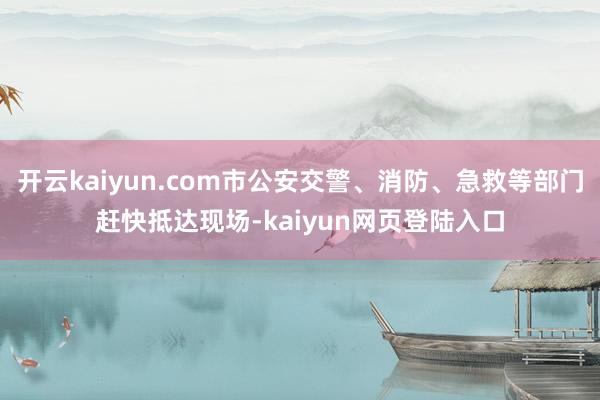 开云kaiyun.com市公安交警、消防、急救等部门赶快抵达现场-kaiyun网页登陆入口