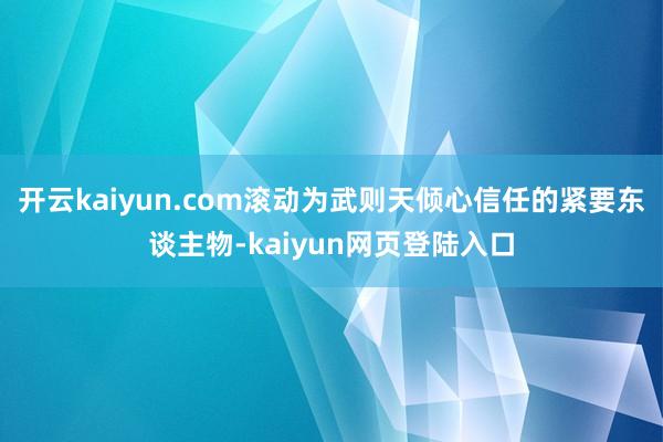 开云kaiyun.com滚动为武则天倾心信任的紧要东谈主物-kaiyun网页登陆入口