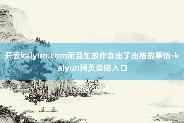 开云kaiyun.com而且如故作念出了出格的事情-kaiyun网页登陆入口