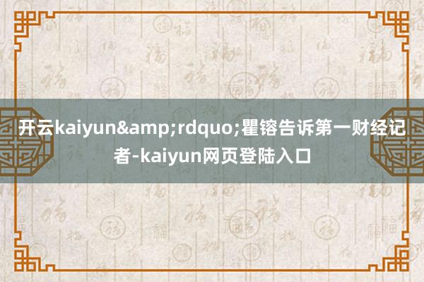 开云kaiyun&rdquo;瞿镕告诉第一财经记者-kaiyun网页登陆入口