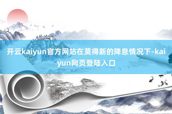 开云kaiyun官方网站在莫得新的降息情况下-kaiyun网页登陆入口