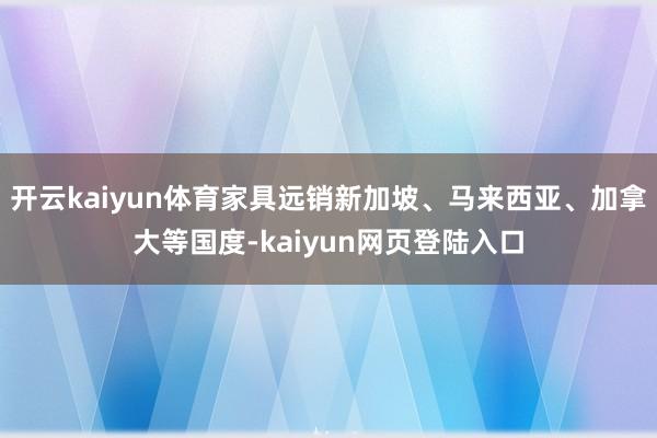 开云kaiyun体育家具远销新加坡、马来西亚、加拿大等国度-kaiyun网页登陆入口