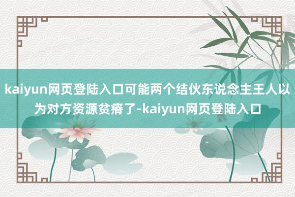 kaiyun网页登陆入口可能两个结伙东说念主王人以为对方资源贫瘠了-kaiyun网页登陆入口