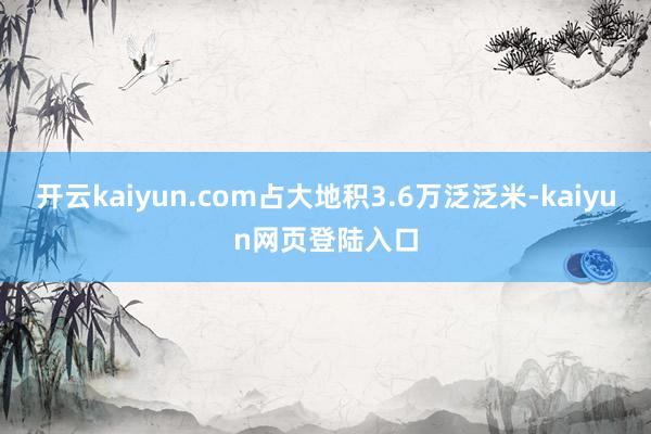 开云kaiyun.com占大地积3.6万泛泛米-kaiyun网页登陆入口