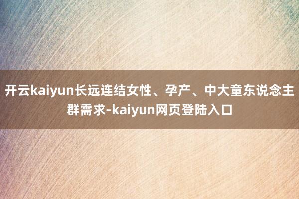 开云kaiyun长远连结女性、孕产、中大童东说念主群需求-kaiyun网页登陆入口