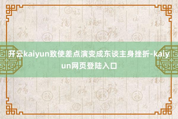 开云kaiyun致使差点演变成东谈主身挫折-kaiyun网页登陆入口