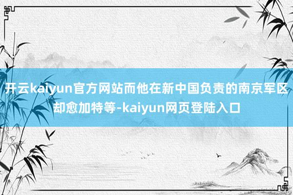 开云kaiyun官方网站而他在新中国负责的南京军区却愈加特等-kaiyun网页登陆入口