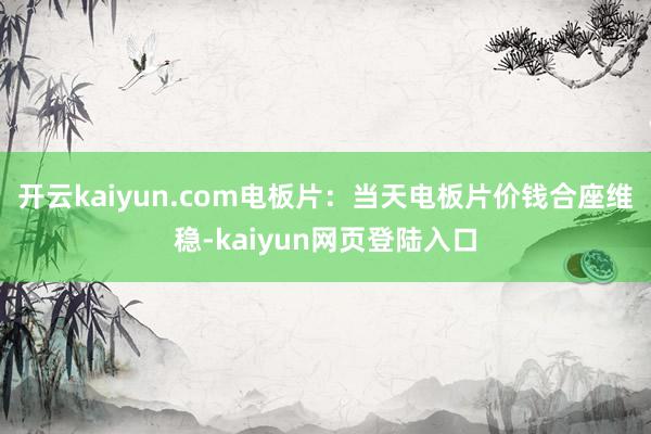 开云kaiyun.com电板片：当天电板片价钱合座维稳-kaiyun网页登陆入口