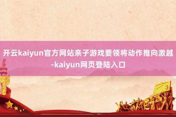 开云kaiyun官方网站亲子游戏要领将动作推向激越-kaiyun网页登陆入口