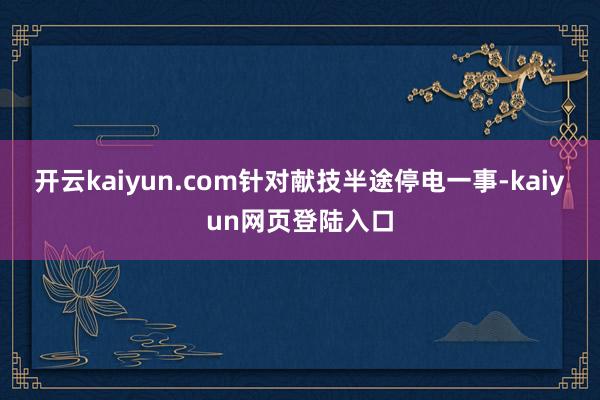 开云kaiyun.com针对献技半途停电一事-kaiyun网页登陆入口