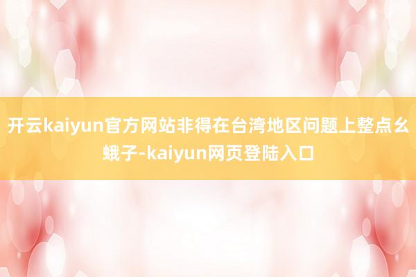 开云kaiyun官方网站非得在台湾地区问题上整点幺蛾子-kaiyun网页登陆入口