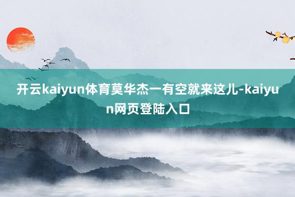 开云kaiyun体育莫华杰一有空就来这儿-kaiyun网页登陆入口