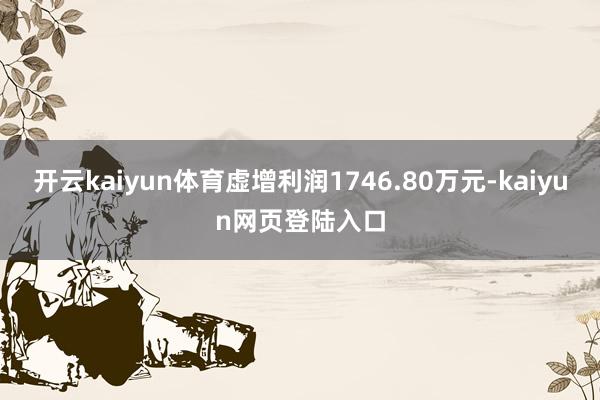 开云kaiyun体育虚增利润1746.80万元-kaiyun网页登陆入口