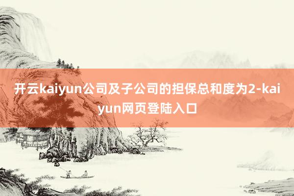 开云kaiyun公司及子公司的担保总和度为2-kaiyun网页登陆入口