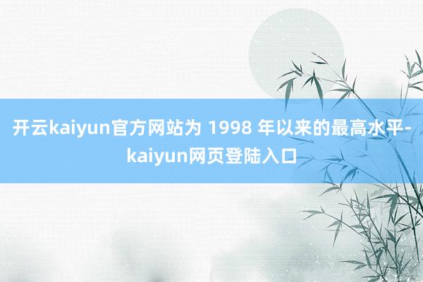 开云kaiyun官方网站为 1998 年以来的最高水平-kaiyun网页登陆入口