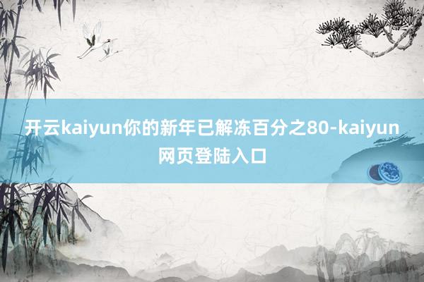 开云kaiyun你的新年已解冻百分之80-kaiyun网页登陆入口