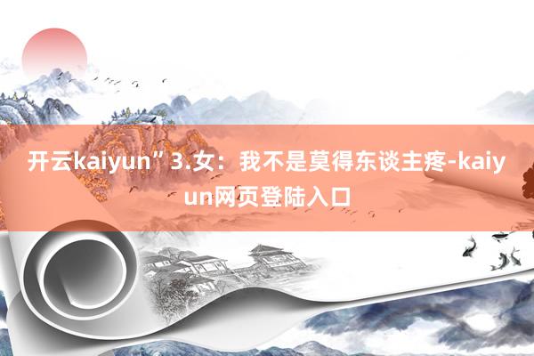 开云kaiyun”3.女：我不是莫得东谈主疼-kaiyun网页登陆入口